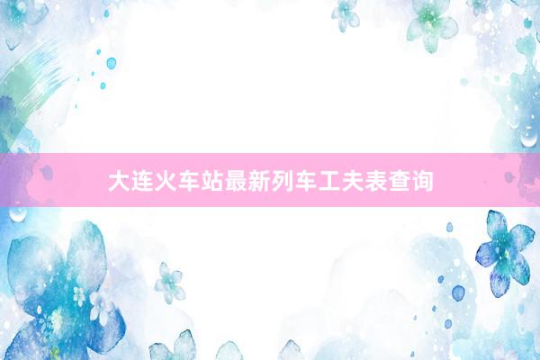 大连火车站最新列车工夫表查询